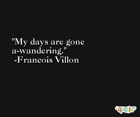 My days are gone a-wandering. -Francois Villon