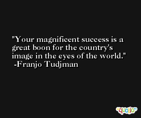 Your magnificent success is a great boon for the country's image in the eyes of the world. -Franjo Tudjman