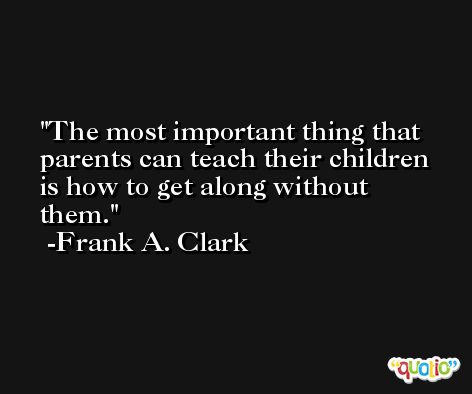 The most important thing that parents can teach their children is how to get along without them. -Frank A. Clark