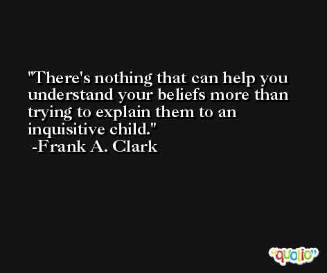 There's nothing that can help you understand your beliefs more than trying to explain them to an inquisitive child. -Frank A. Clark