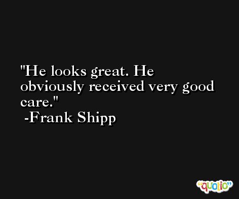 He looks great. He obviously received very good care. -Frank Shipp