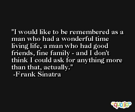 I would like to be remembered as a man who had a wonderful time living life, a man who had good friends, fine family - and I don't think I could ask for anything more than that, actually. -Frank Sinatra