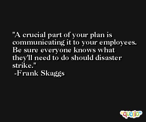 A crucial part of your plan is communicating it to your employees. Be sure everyone knows what they'll need to do should disaster strike. -Frank Skaggs
