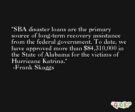 SBA disaster loans are the primary source of long-term recovery assistance from the federal government. To date, we have approved more than $84,310,000 in the State of Alabama for the victims of Hurricane Katrina. -Frank Skaggs