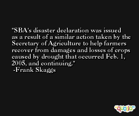 SBA's disaster declaration was issued as a result of a similar action taken by the Secretary of Agriculture to help farmers recover from damages and losses of crops caused by drought that occurred Feb. 1, 2005, and continuing. -Frank Skaggs