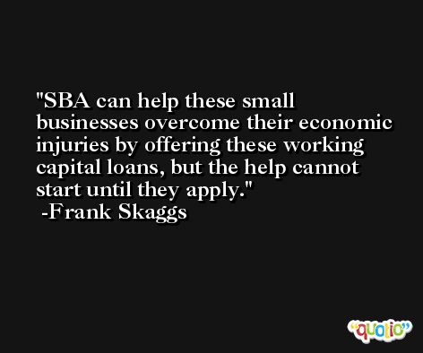 SBA can help these small businesses overcome their economic injuries by offering these working capital loans, but the help cannot start until they apply. -Frank Skaggs