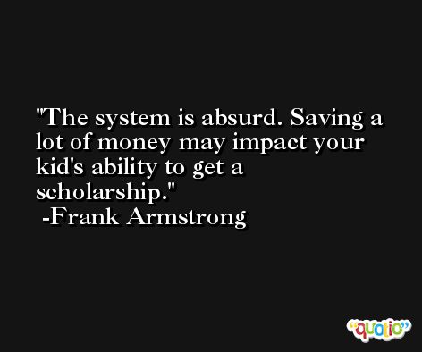 The system is absurd. Saving a lot of money may impact your kid's ability to get a scholarship. -Frank Armstrong