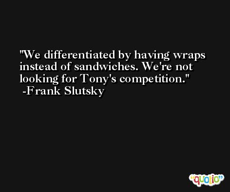 We differentiated by having wraps instead of sandwiches. We're not looking for Tony's competition. -Frank Slutsky
