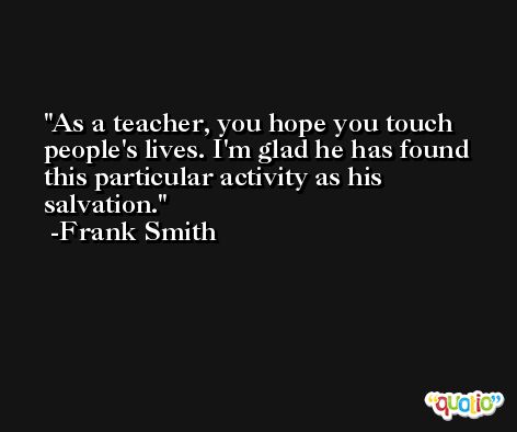 As a teacher, you hope you touch people's lives. I'm glad he has found this particular activity as his salvation. -Frank Smith