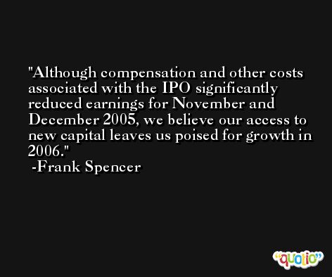 Although compensation and other costs associated with the IPO significantly reduced earnings for November and December 2005, we believe our access to new capital leaves us poised for growth in 2006. -Frank Spencer