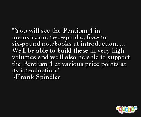 You will see the Pentium 4 in mainstream, two-spindle, five- to six-pound notebooks at introduction, ... We'll be able to build these in very high volumes and we'll also be able to support the Pentium 4 at various price points at its introduction. -Frank Spindler