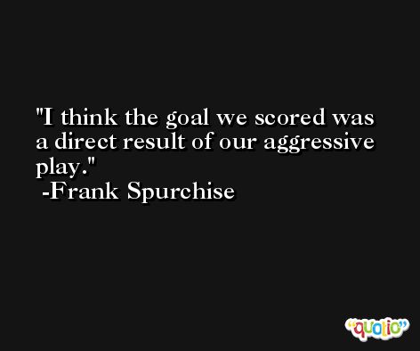 I think the goal we scored was a direct result of our aggressive play. -Frank Spurchise