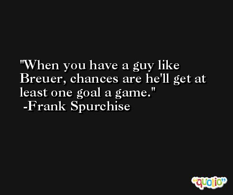 When you have a guy like Breuer, chances are he'll get at least one goal a game. -Frank Spurchise