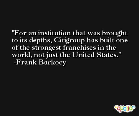 For an institution that was brought to its depths, Citigroup has built one of the strongest franchises in the world, not just the United States. -Frank Barkocy