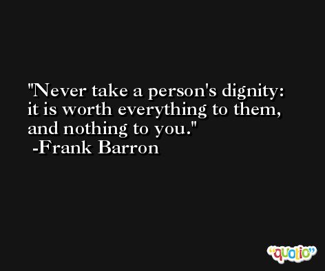 Never take a person's dignity: it is worth everything to them, and nothing to you. -Frank Barron