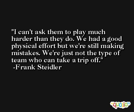 I can't ask them to play much harder than they do. We had a good physical effort but we're still making mistakes. We're just not the type of team who can take a trip off. -Frank Steidler