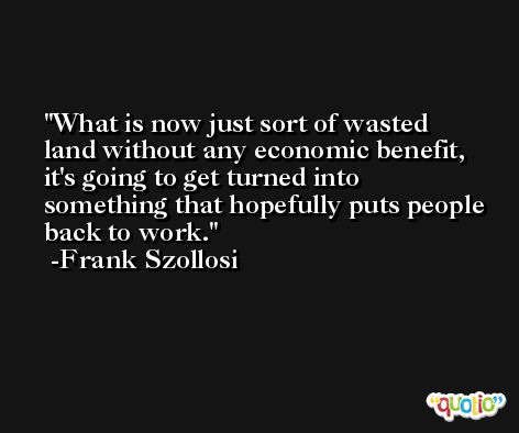 What is now just sort of wasted land without any economic benefit, it's going to get turned into something that hopefully puts people back to work. -Frank Szollosi