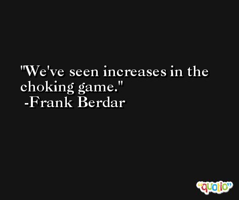We've seen increases in the choking game. -Frank Berdar