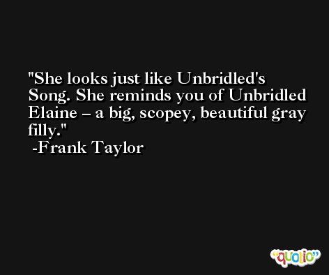 She looks just like Unbridled's Song. She reminds you of Unbridled Elaine – a big, scopey, beautiful gray filly. -Frank Taylor