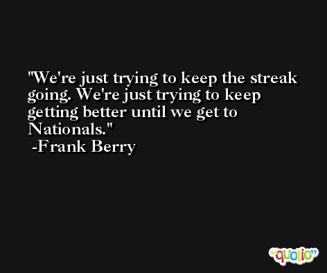 We're just trying to keep the streak going. We're just trying to keep getting better until we get to Nationals. -Frank Berry