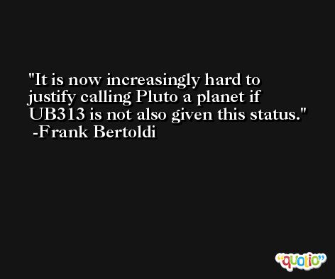 It is now increasingly hard to justify calling Pluto a planet if UB313 is not also given this status. -Frank Bertoldi