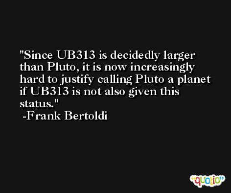 Since UB313 is decidedly larger than Pluto, it is now increasingly hard to justify calling Pluto a planet if UB313 is not also given this status. -Frank Bertoldi