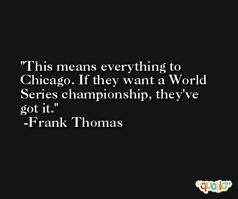 This means everything to Chicago. If they want a World Series championship, they've got it. -Frank Thomas