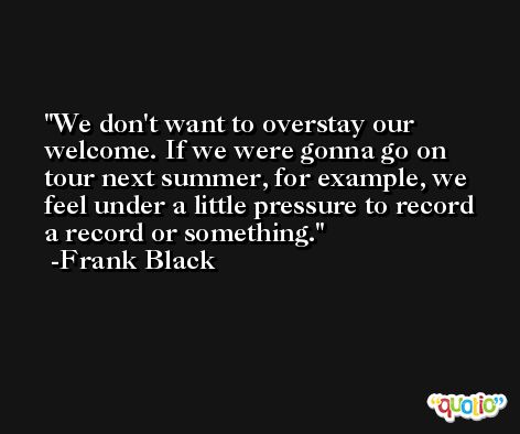 We don't want to overstay our welcome. If we were gonna go on tour next summer, for example, we feel under a little pressure to record a record or something. -Frank Black