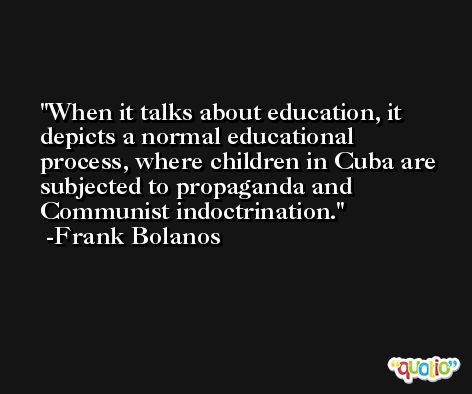 When it talks about education, it depicts a normal educational process, where children in Cuba are subjected to propaganda and Communist indoctrination. -Frank Bolanos
