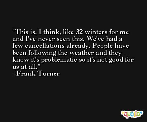 This is, I think, like 32 winters for me and I've never seen this. We've had a few cancellations already. People have been following the weather and they know it's problematic so it's not good for us at all. -Frank Turner