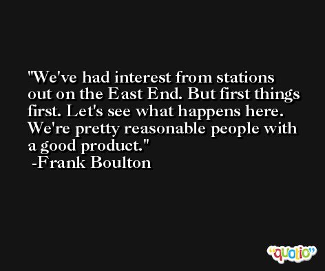 We've had interest from stations out on the East End. But first things first. Let's see what happens here. We're pretty reasonable people with a good product. -Frank Boulton