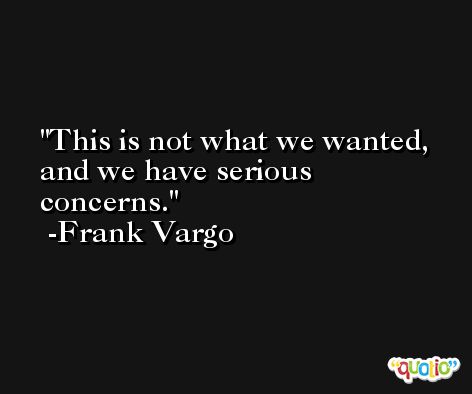 This is not what we wanted, and we have serious concerns. -Frank Vargo