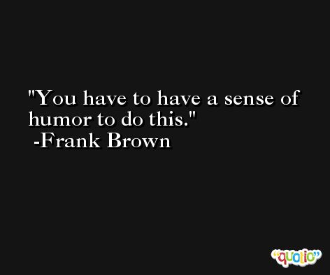 You have to have a sense of humor to do this. -Frank Brown