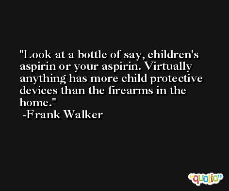 Look at a bottle of say, children's aspirin or your aspirin. Virtually anything has more child protective devices than the firearms in the home. -Frank Walker