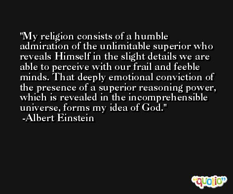 My religion consists of a humble admiration of the unlimitable superior who reveals Himself in the slight details we are able to perceive with our frail and feeble minds. That deeply emotional conviction of the presence of a superior reasoning power, which is revealed in the incomprehensible universe, forms my idea of God. -Albert Einstein
