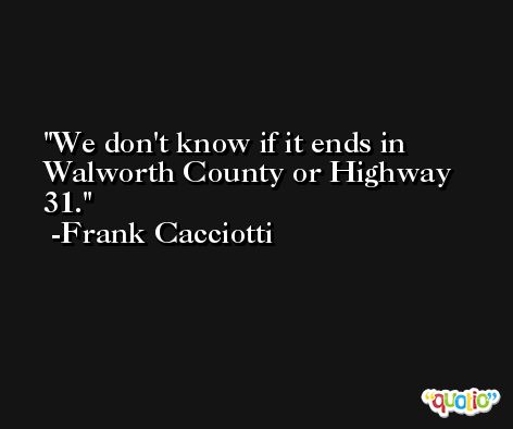 We don't know if it ends in Walworth County or Highway 31. -Frank Cacciotti