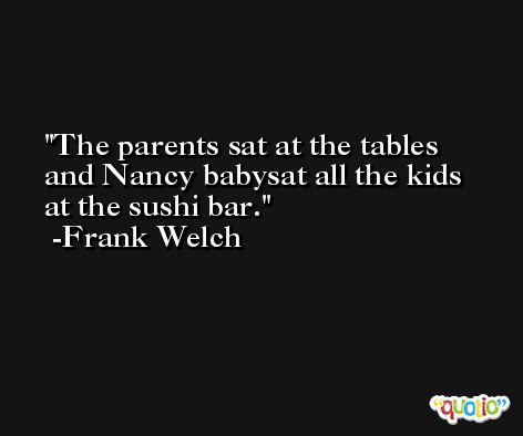 The parents sat at the tables and Nancy babysat all the kids at the sushi bar. -Frank Welch