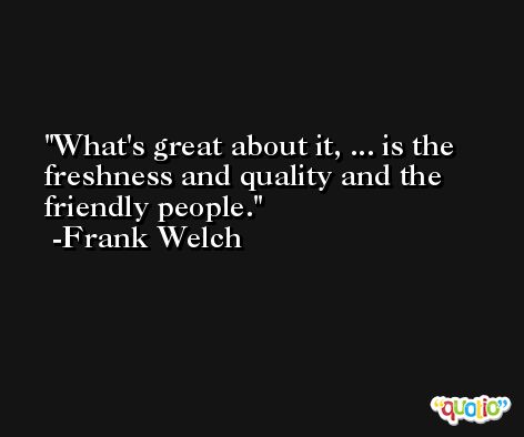 What's great about it, ... is the freshness and quality and the friendly people. -Frank Welch