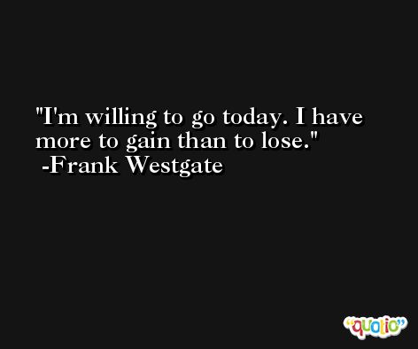 I'm willing to go today. I have more to gain than to lose. -Frank Westgate
