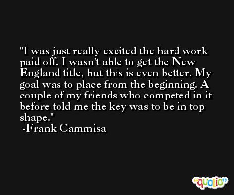 I was just really excited the hard work paid off. I wasn't able to get the New England title, but this is even better. My goal was to place from the beginning. A couple of my friends who competed in it before told me the key was to be in top shape. -Frank Cammisa