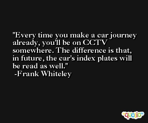 Every time you make a car journey already, you'll be on CCTV somewhere. The difference is that, in future, the car's index plates will be read as well. -Frank Whiteley