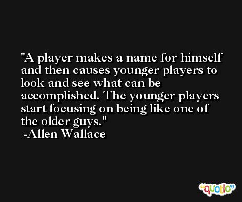 A player makes a name for himself and then causes younger players to look and see what can be accomplished. The younger players start focusing on being like one of the older guys. -Allen Wallace