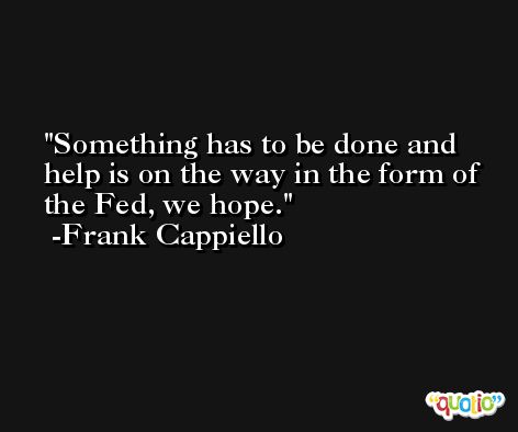 Something has to be done and help is on the way in the form of the Fed, we hope. -Frank Cappiello