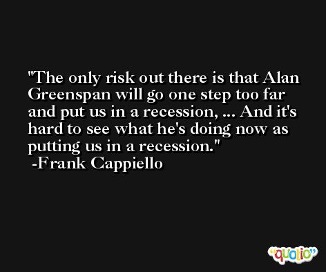 The only risk out there is that Alan Greenspan will go one step too far and put us in a recession, ... And it's hard to see what he's doing now as putting us in a recession. -Frank Cappiello