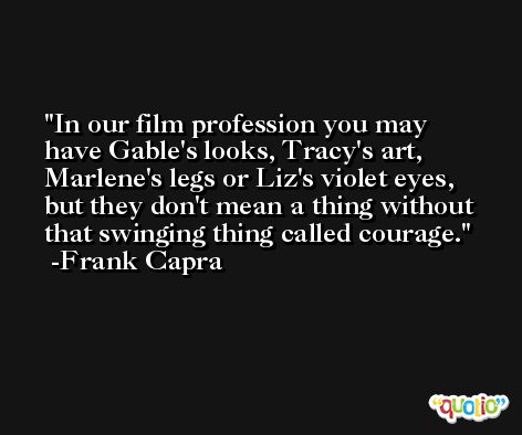 In our film profession you may have Gable's looks, Tracy's art, Marlene's legs or Liz's violet eyes, but they don't mean a thing without that swinging thing called courage. -Frank Capra