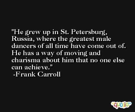 He grew up in St. Petersburg, Russia, where the greatest male dancers of all time have come out of. He has a way of moving and charisma about him that no one else can achieve. -Frank Carroll