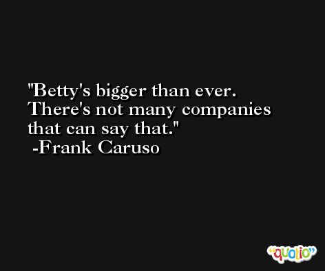 Betty's bigger than ever. There's not many companies that can say that. -Frank Caruso