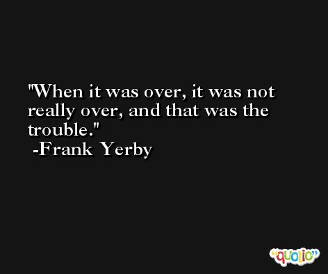 When it was over, it was not really over, and that was the trouble. -Frank Yerby