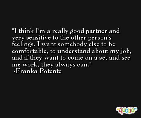I think I'm a really good partner and very sensitive to the other person's feelings. I want somebody else to be comfortable, to understand about my job, and if they want to come on a set and see me work, they always can. -Franka Potente