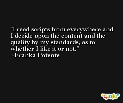 I read scripts from everywhere and I decide upon the content and the quality by my standards, as to whether I like it or not. -Franka Potente